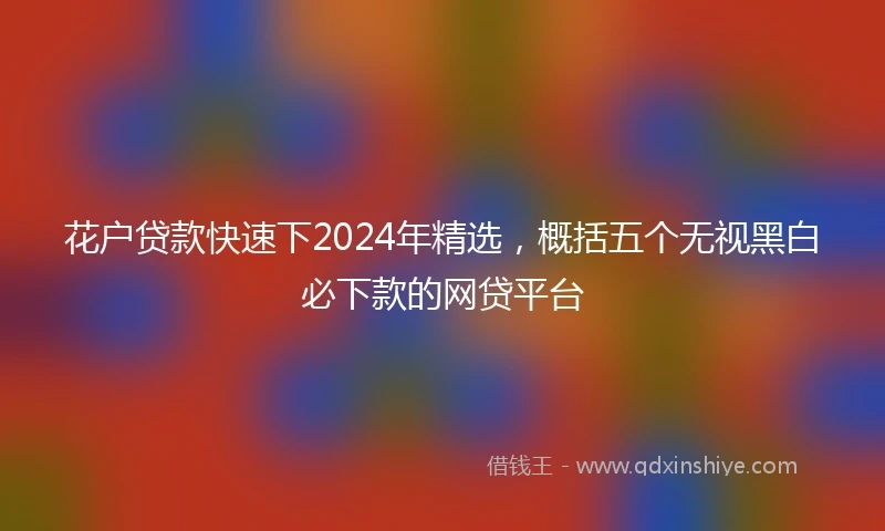 花户贷款快速下2024年精选，概括五个无视黑白必下款的网贷平台