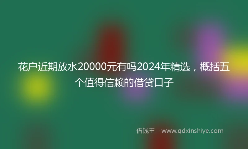 花户近期放水20000元有吗2024年精选，概括五个值得信赖的借贷口子