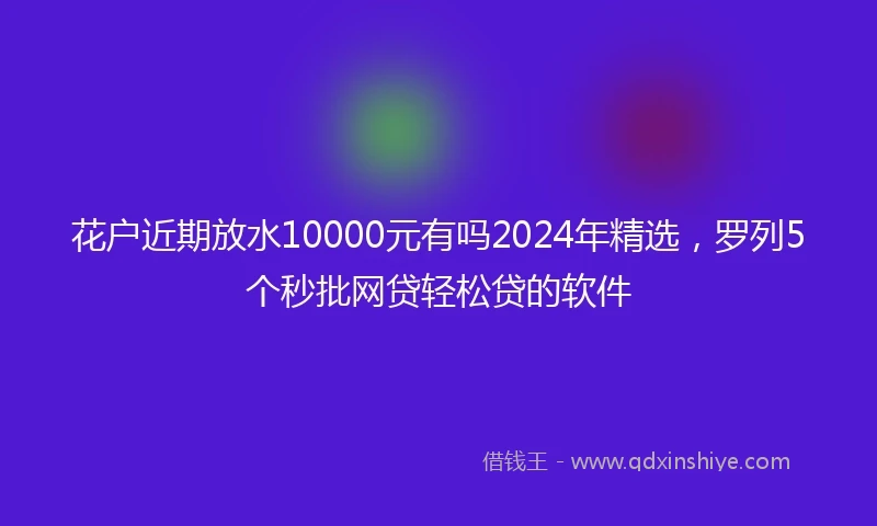 花户近期放水10000元有吗2024年精选，罗列5个秒批网贷轻松贷的软件