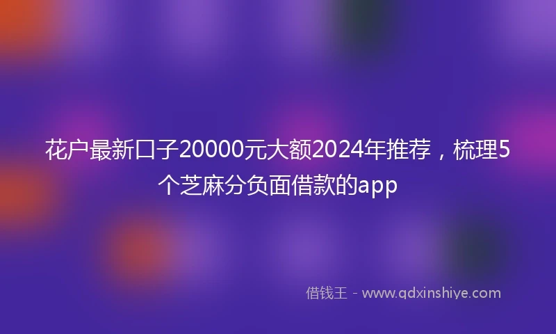 花户最新口子20000元大额2024年推荐，梳理5个芝麻分负面借款的app