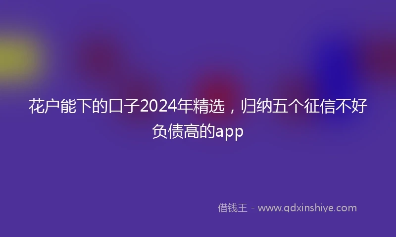 花户能下的口子2024年精选，归纳五个征信不好负债高的app