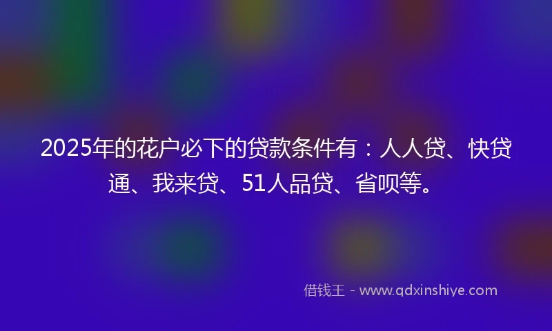 2025年的花户必下的贷款条件有：人人贷、快贷通、我来贷、51人品贷、省呗等。
