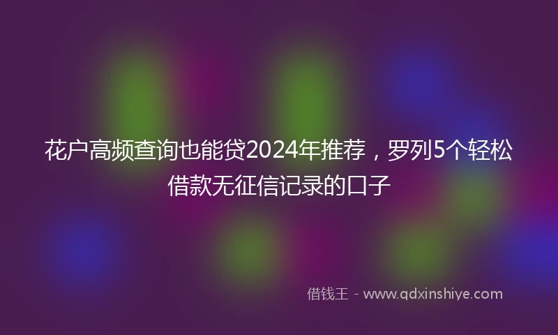 花户高频查询也能贷2024年推荐，罗列5个轻松借款无征信记录的口子
