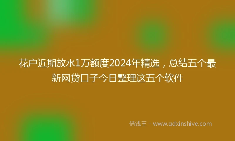 花户近期放水1万额度2024年精选，总结五个最新网贷口子今日整理这五个软件