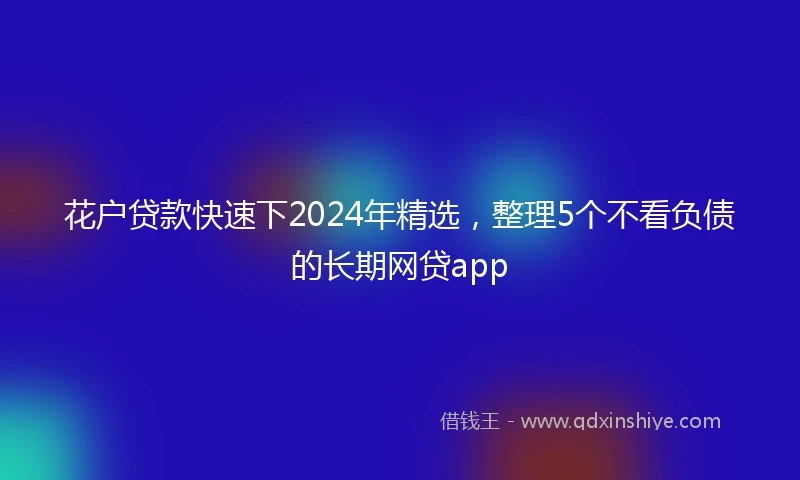 花户贷款快速下2024年精选，整理5个不看负债的长期网贷app