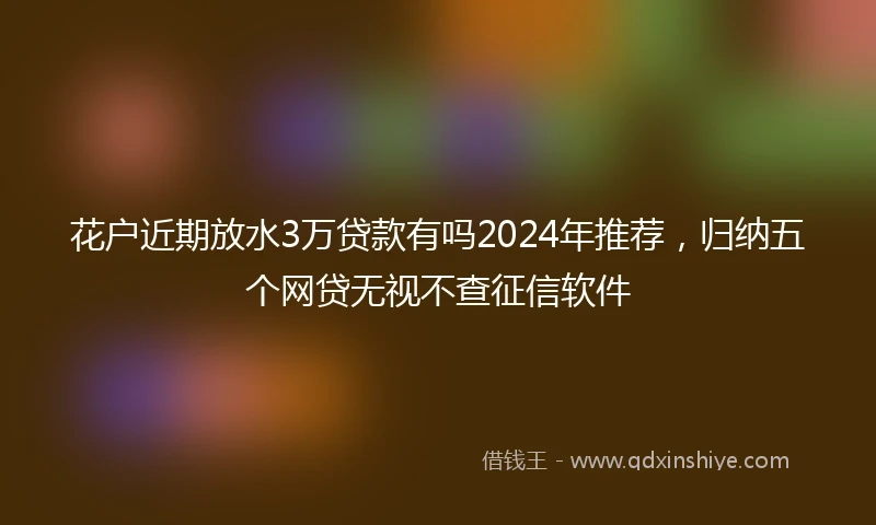 花户近期放水3万贷款有吗2024年推荐，归纳五个网贷无视不查征信软件
