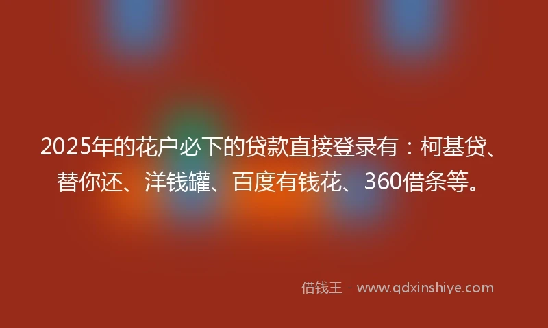 2025年的花户必下的贷款直接登录有：柯基贷、替你还、洋钱罐、百度有钱花、360借条等。
