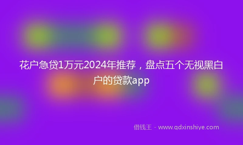 花户急贷1万元2024年推荐，盘点五个无视黑白户的贷款app