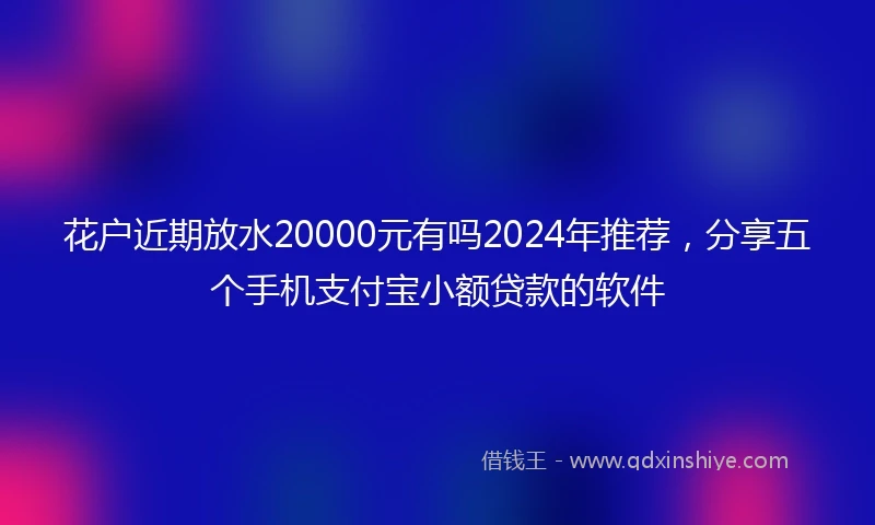 花户近期放水20000元有吗2024年推荐，分享五个手机支付宝小额贷款的软件