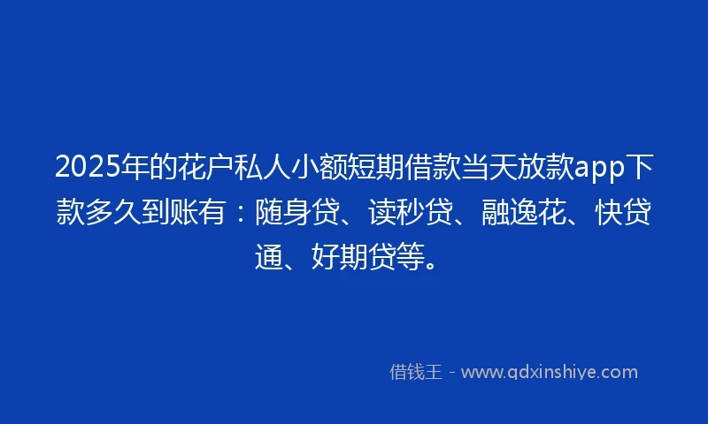 2025年的花户私人小额短期借款当天放款app下款多久到账有：随身贷、读秒贷、融逸花、快贷通、好期贷等。
