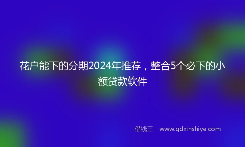花户能下的分期2024年推荐，整合5个必下的小额贷款软件