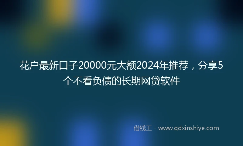 花户最新口子20000元大额2024年推荐，分享5个不看负债的长期网贷软件
