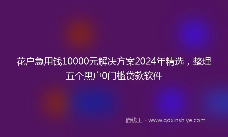 花户急用钱10000元解决方案2024年精选，整理五个黑户0门槛贷款软件