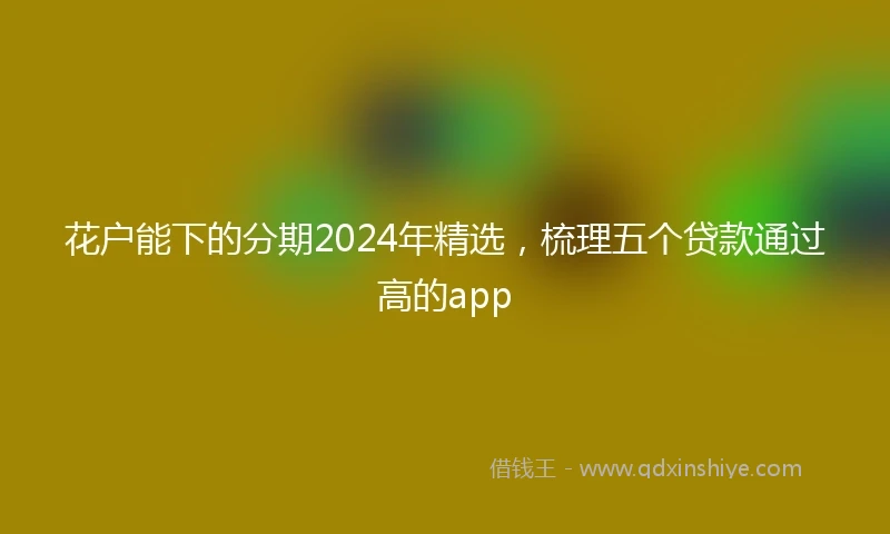 花户能下的分期2024年精选，梳理五个贷款通过高的app
