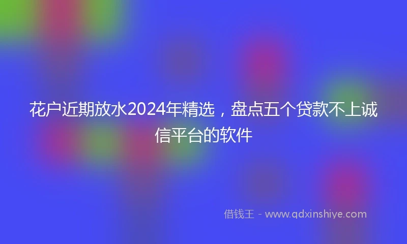 花户近期放水2024年精选，盘点五个贷款不上诚信平台的软件