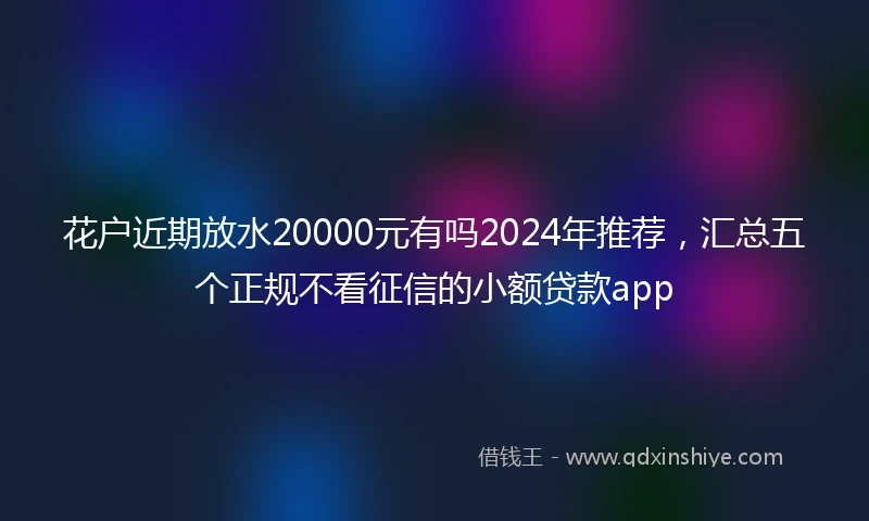 花户近期放水20000元有吗2024年推荐，汇总五个正规不看征信的小额贷款app