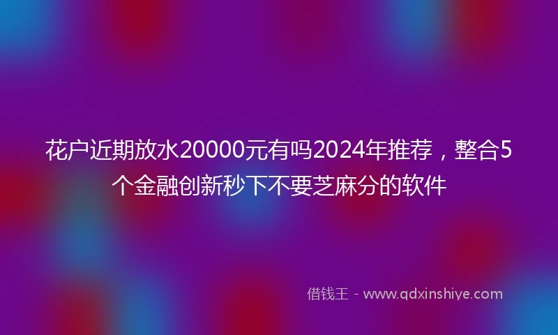 花户近期放水20000元有吗2024年推荐，整合5个金融创新秒下不要芝麻分的软件