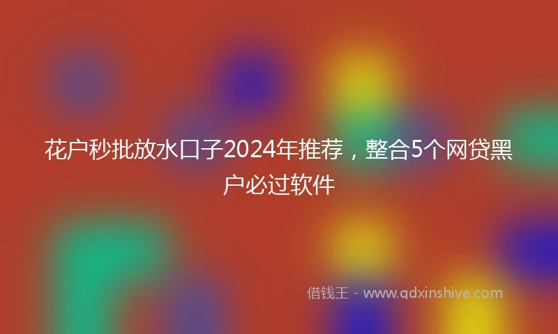 花户秒批放水口子2024年推荐，整合5个网贷黑户必过软件