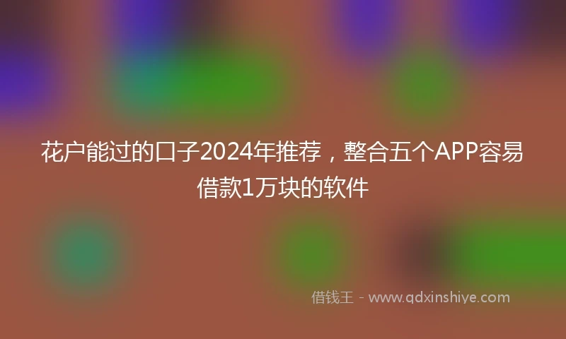 花户能过的口子2024年推荐，整合五个APP容易借款1万块的软件