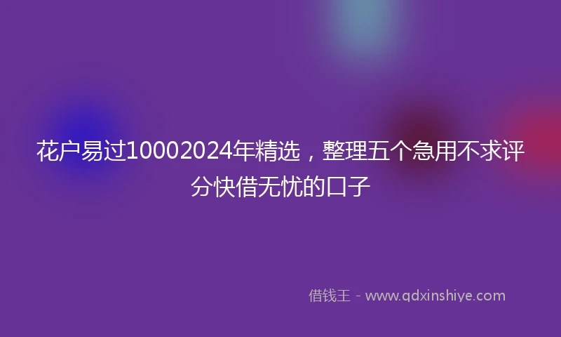 花户易过10002024年精选，整理五个急用不求评分快借无忧的口子
