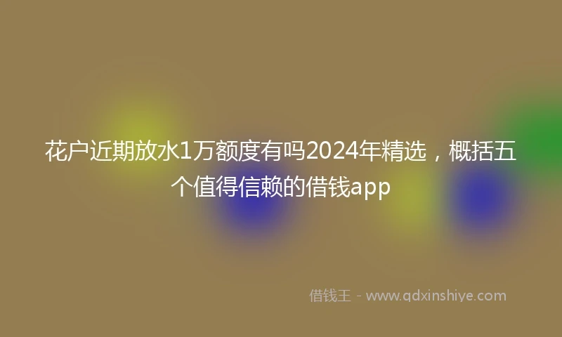 花户近期放水1万额度有吗2024年精选，概括五个值得信赖的借钱app