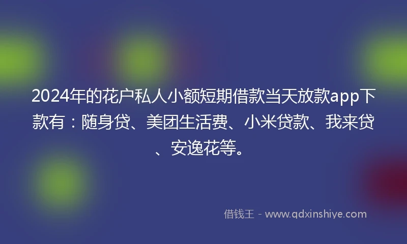 2024年的花户私人小额短期借款当天放款app下款有：随身贷、美团生活费、小米贷款、我来贷、安逸花等。