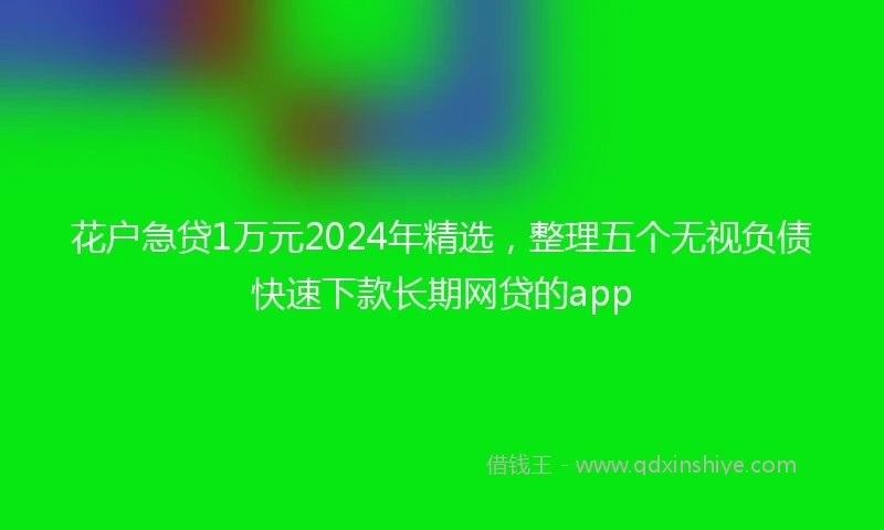 花户急贷1万元2024年精选,整理五个无视负债快速下款长期网贷的app