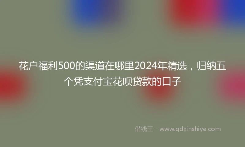 花户福利500的渠道在哪里2024年精选，归纳五个凭支付宝花呗贷款的口子