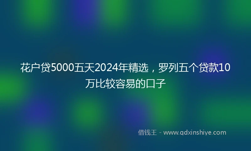 花户贷5000五天2024年精选，罗列五个贷款10万比较容易的口子