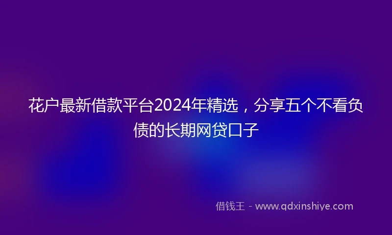 花户最新借款平台2024年精选，分享五个不看负债的长期网贷口子