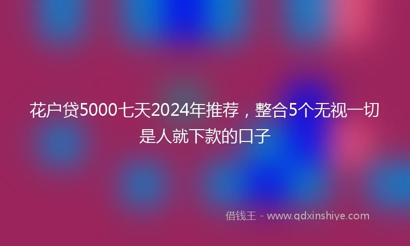 花户贷5000七天2024年推荐，整合5个无视一切是人就下款的口子