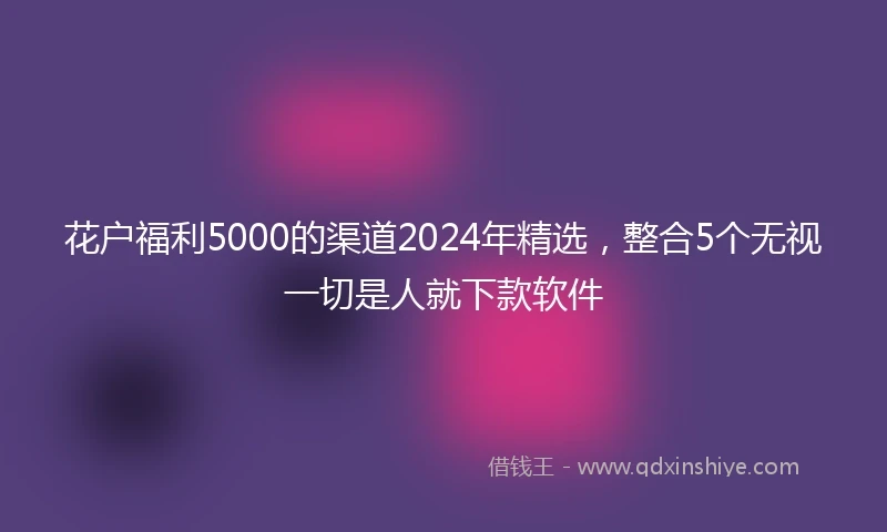 花户福利5000的渠道2024年精选，整合5个无视一切是人就下款软件