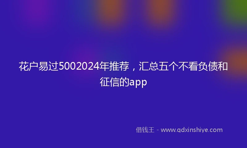 花户易过5002024年推荐，汇总五个不看负债和征信的app