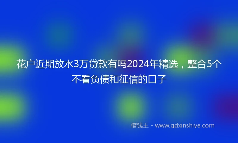 花户近期放水3万贷款有吗2024年精选，整合5个不看负债和征信的口子