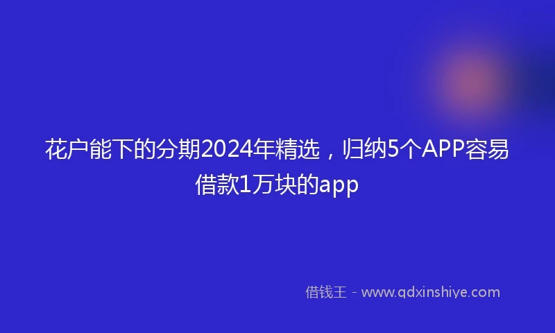 花户能下的分期2024年精选，归纳5个APP容易借款1万块的app