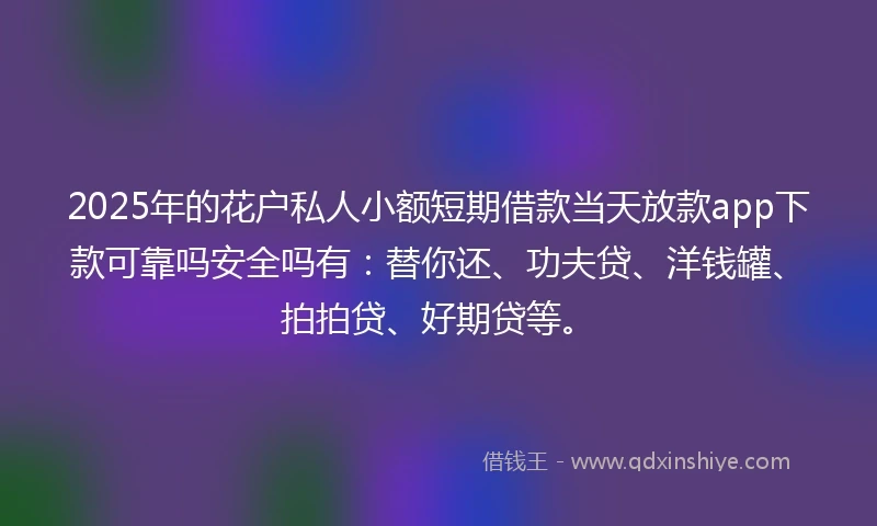 2025年的花户私人小额短期借款当天放款app下款可靠吗安全吗有：替你还、功夫贷、洋钱罐、拍拍贷、好期贷等。