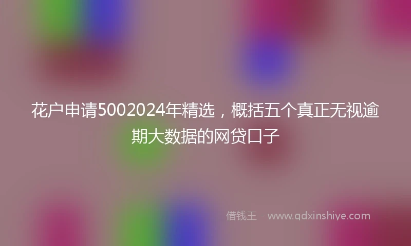 花户申请5002024年精选，概括五个真正无视逾期大数据的网贷口子