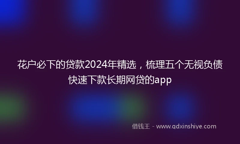 花户必下的贷款2024年精选，梳理五个无视负债快速下款长期网贷的app