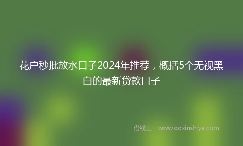 花户秒批放水口子2024年推荐，概括5个无视黑白的最新贷款口子