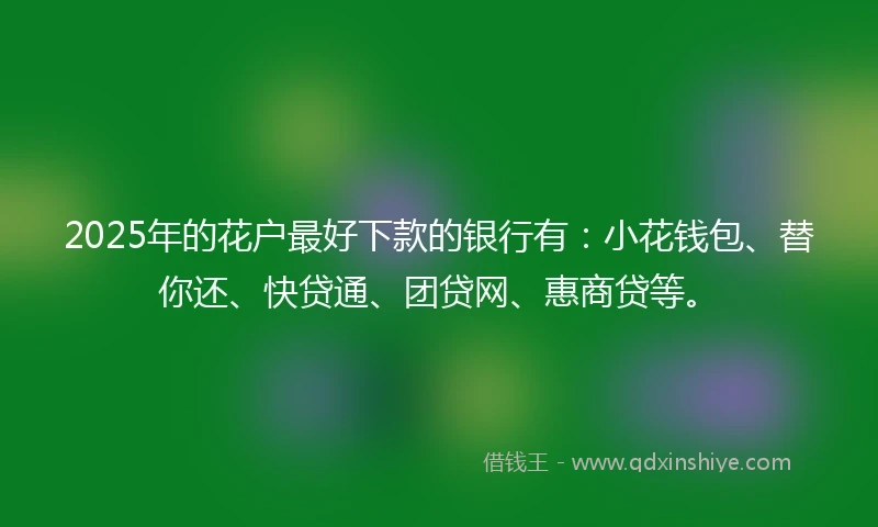 2025年的花户最好下款的银行有：小花钱包、替你还、快贷通、团贷网、惠商贷等。