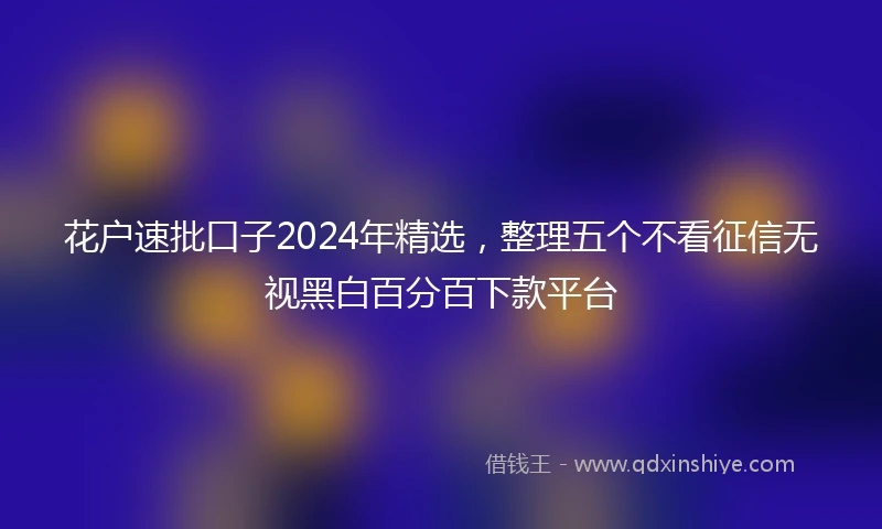 花户速批口子2024年精选，整理五个不看征信无视黑白百分百下款平台