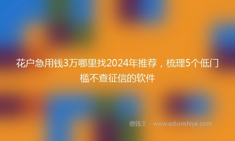 花户急用钱3万哪里找2024年推荐，梳理5个低门槛不查征信的软件