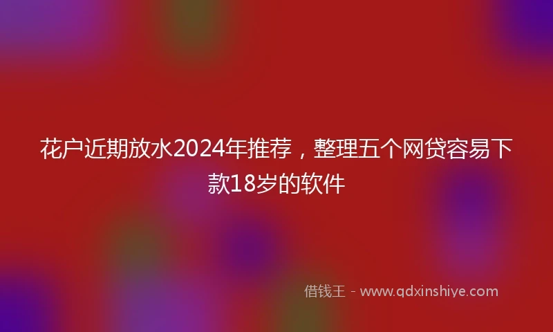 花户近期放水2024年推荐，整理五个网贷容易下款18岁的软件