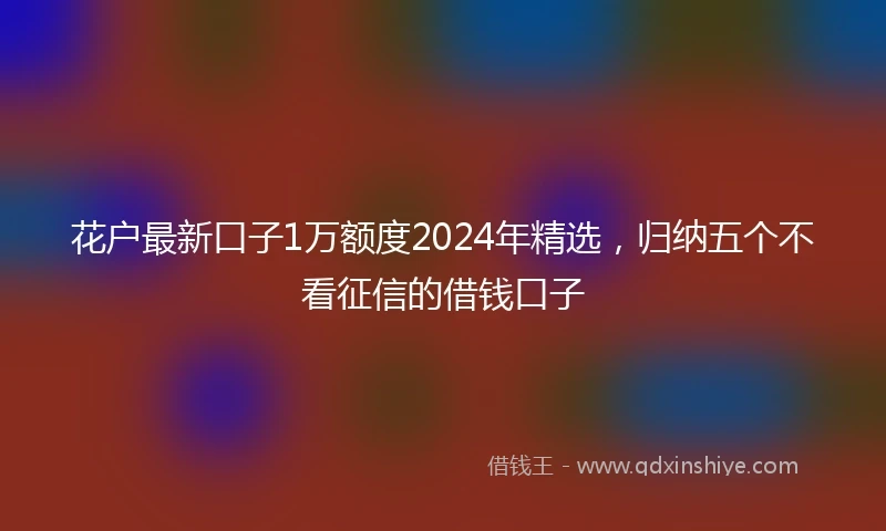 花户最新口子1万额度2024年精选，归纳五个不看征信的借钱口子