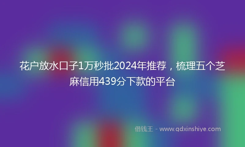 花户放水口子1万秒批2024年推荐，梳理五个芝麻信用439分下款的平台