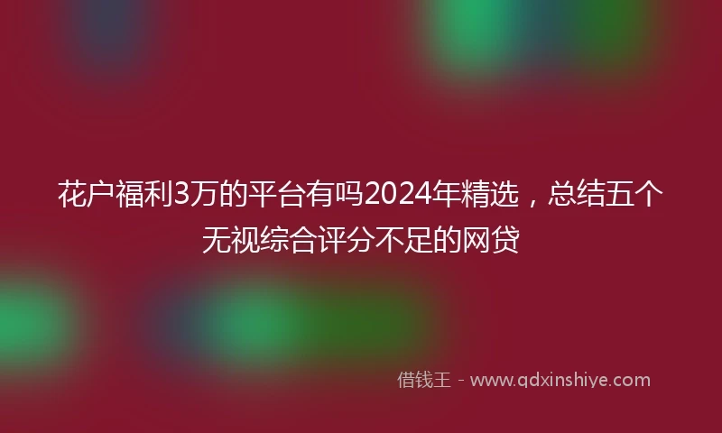 花户福利3万的平台有吗2024年精选，总结五个无视综合评分不足的网贷