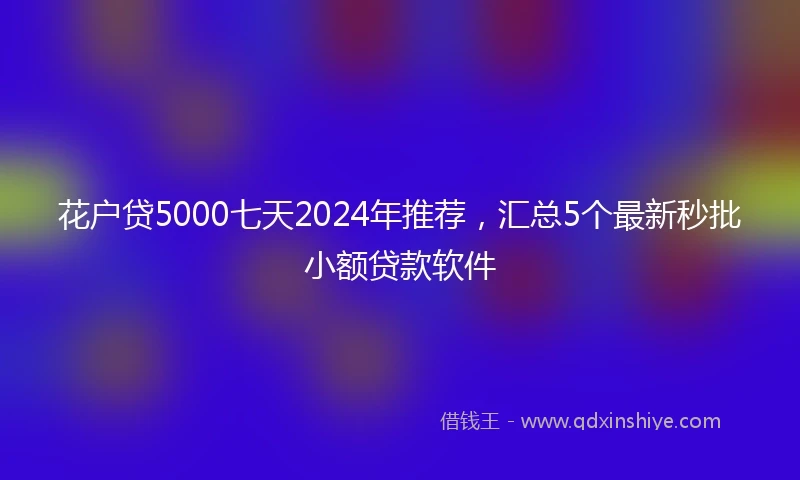 花户贷5000七天2024年推荐，汇总5个最新秒批小额贷款软件