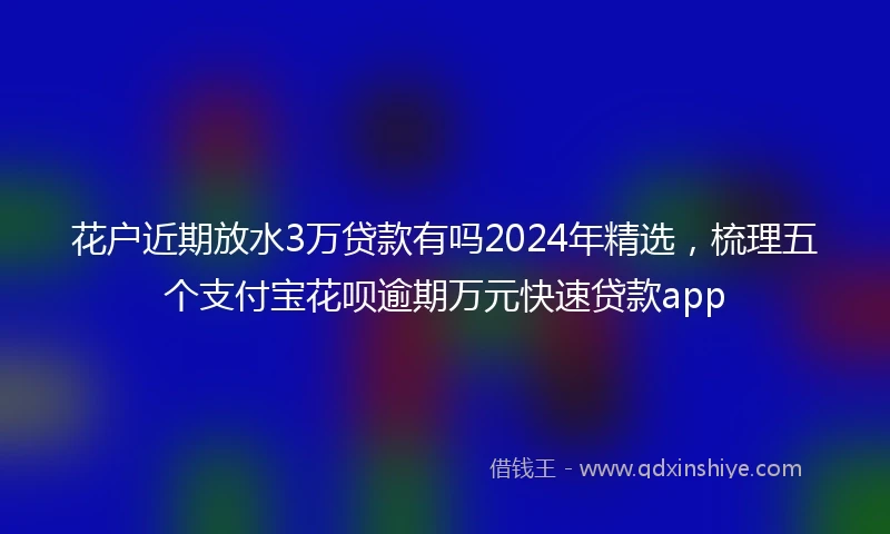 花户近期放水3万贷款有吗2024年精选，梳理五个支付宝花呗逾期万元快速贷款app