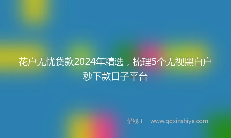 花户无忧贷款2024年精选，梳理5个无视黑白户秒下款口子平台