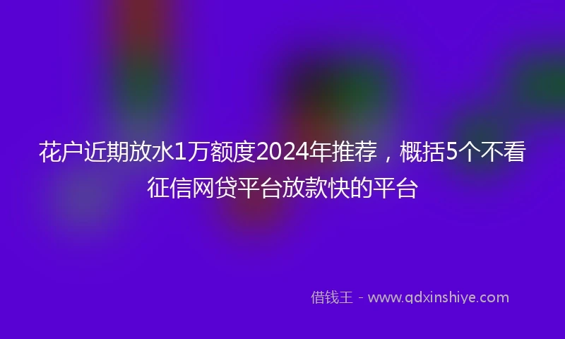 花户近期放水1万额度2024年推荐，概括5个不看征信网贷平台放款快的平台
